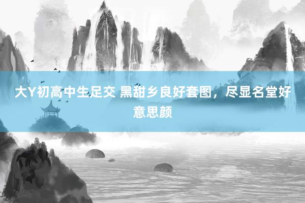 大Y初高中生足交 黑甜乡良好套图，尽显名堂好意思颜