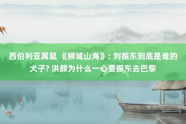 西伯利亚属鼠 《狮城山海》: 刘振东到底是谁的犬子? 洪颜为什么一心要振东去巴黎