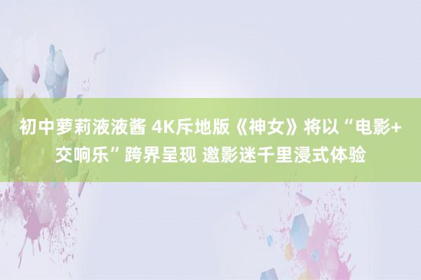 初中萝莉液液酱 4K斥地版《神女》将以“电影+交响乐”跨界呈现 邀影迷千里浸式体验