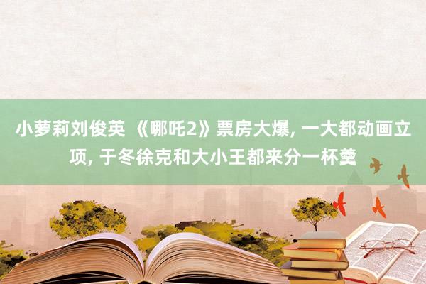 小萝莉刘俊英 《哪吒2》票房大爆， 一大都动画立项， 于冬徐克和大小王都来分一杯羹