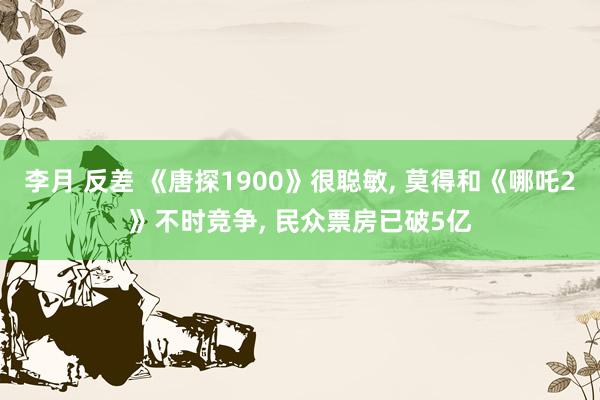 李月 反差 《唐探1900》很聪敏， 莫得和《哪吒2》不时竞争， 民众票房已破5亿
