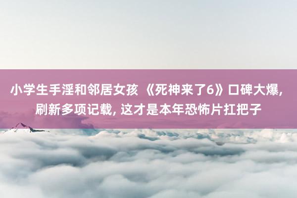 小学生手淫和邻居女孩 《死神来了6》口碑大爆， 刷新多项记载， 这才是本年恐怖片扛把子