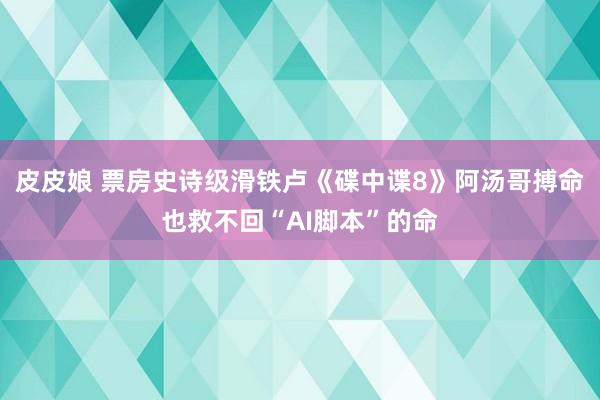 皮皮娘 票房史诗级滑铁卢《碟中谍8》阿汤哥搏命也救不回“AI脚本”的命