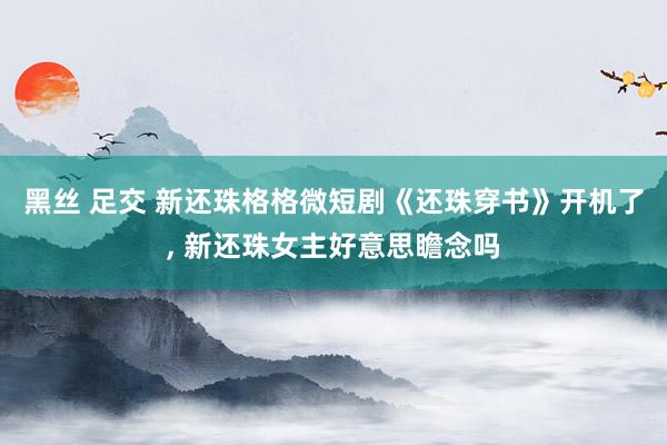 黑丝 足交 新还珠格格微短剧《还珠穿书》开机了， 新还珠女主好意思瞻念吗