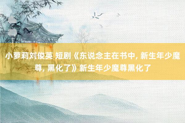 小萝莉刘俊英 短剧《东说念主在书中， 新生年少魔尊， 黑化了》新生年少魔尊黑化了