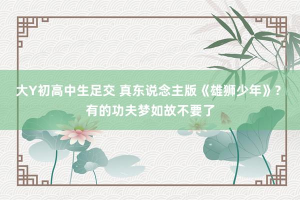 大Y初高中生足交 真东说念主版《雄狮少年》? 有的功夫梦如故不要了