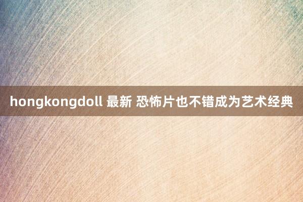 hongkongdoll 最新 恐怖片也不错成为艺术经典