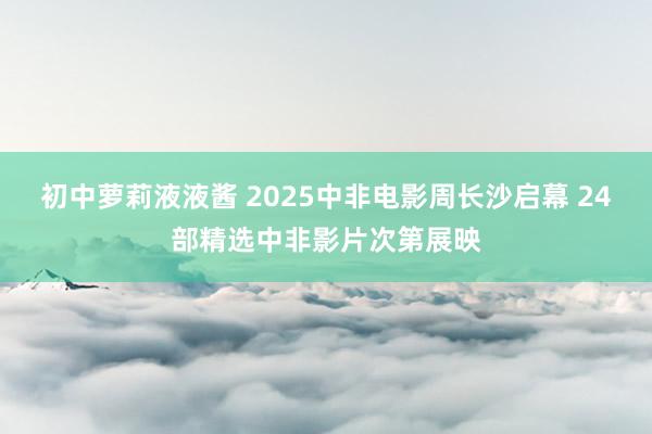 初中萝莉液液酱 2025中非电影周长沙启幕 24部精选中非影片次第展映