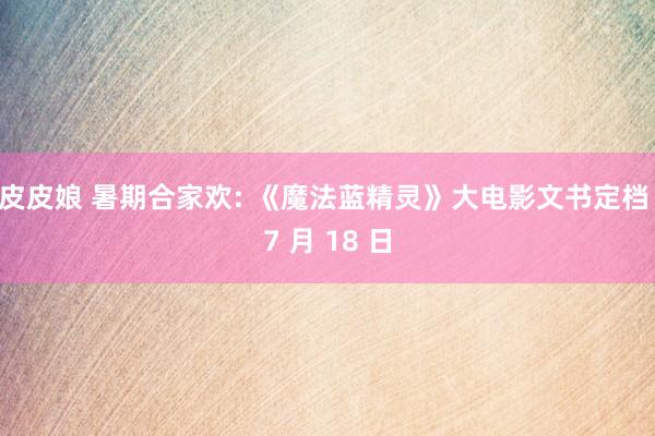 皮皮娘 暑期合家欢: 《魔法蓝精灵》大电影文书定档 7 月 18 日