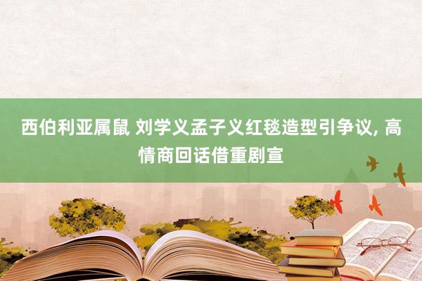 西伯利亚属鼠 刘学义孟子义红毯造型引争议， 高情商回话借重剧宣