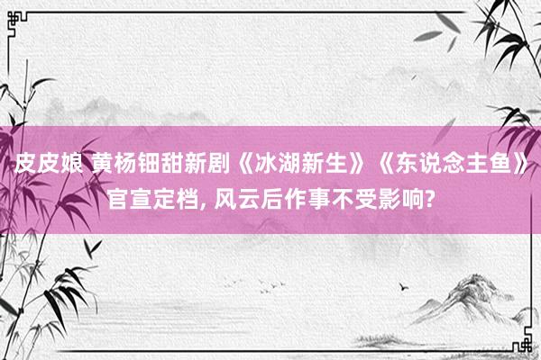 皮皮娘 黄杨钿甜新剧《冰湖新生》《东说念主鱼》官宣定档， 风云后作事不受影响?